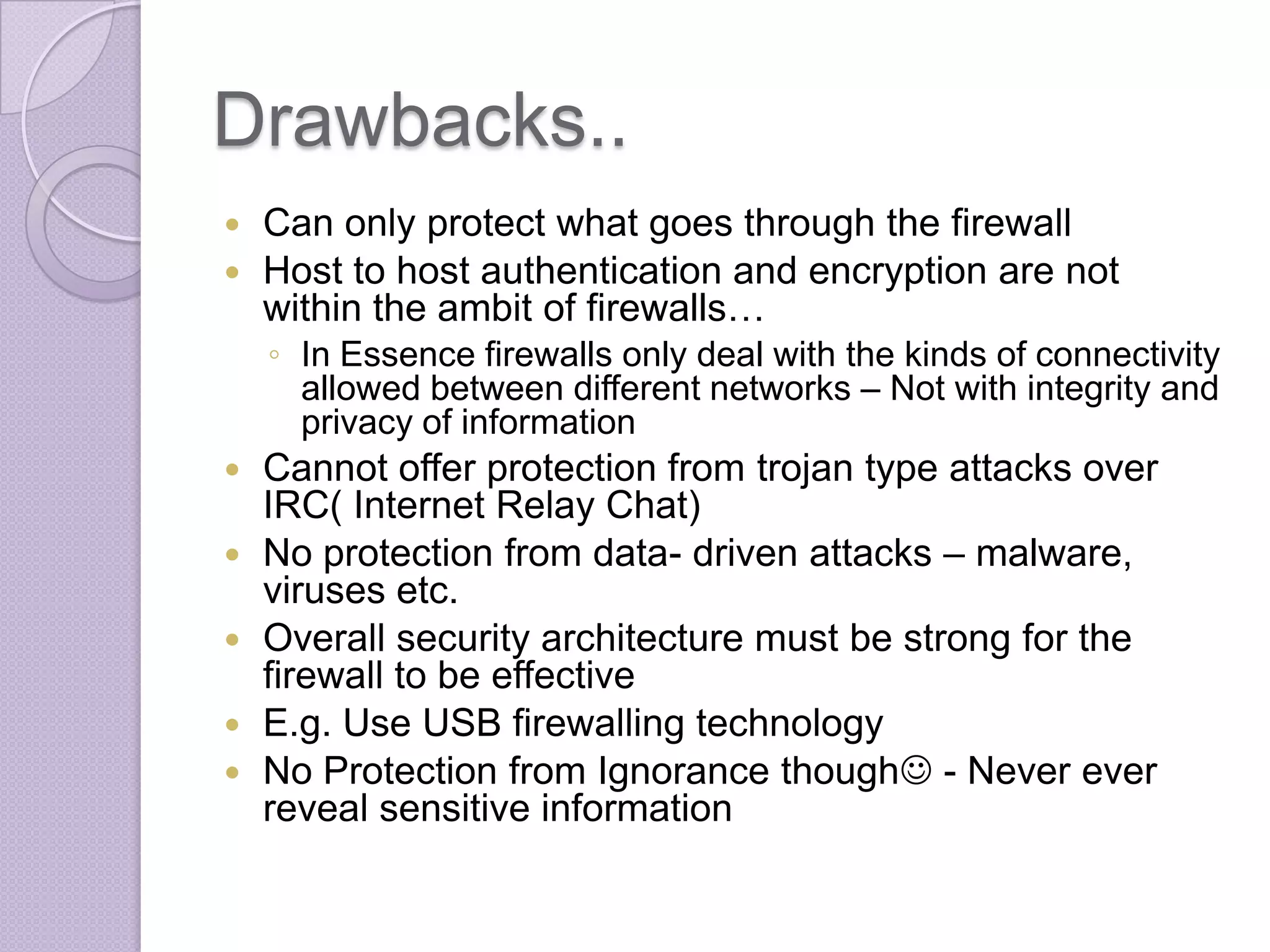 Drawbacks..
Can only protect what goes through the firewall
 Host to host authentication and encryption are not
within the ambit of firewalls…


◦ In Essence firewalls only deal with the kinds of connectivity
allowed between different networks – Not with integrity and
privacy of information








Cannot offer protection from trojan type attacks over
IRC( Internet Relay Chat)
No protection from data- driven attacks – malware,
viruses etc.
Overall security architecture must be strong for the
firewall to be effective
E.g. Use USB firewalling technology
No Protection from Ignorance though - Never ever
reveal sensitive information

 