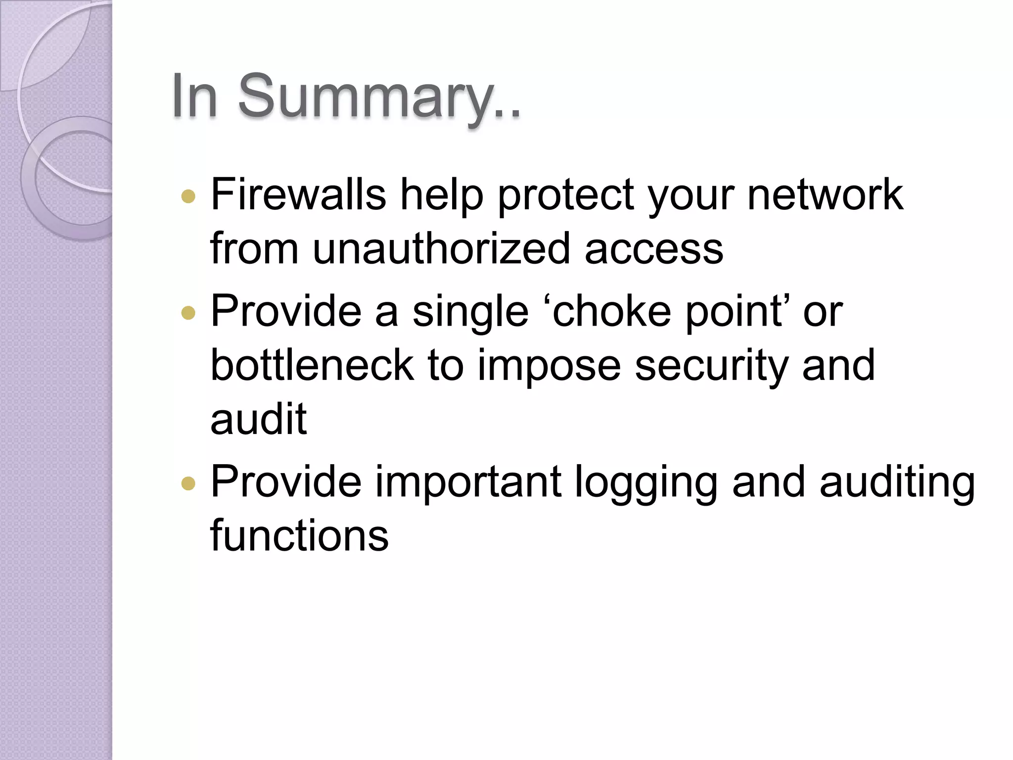 In Summary..
Firewalls help protect your network
from unauthorized access
 Provide a single ‘choke point’ or
bottleneck to impose security and
audit
 Provide important logging and auditing
functions


 