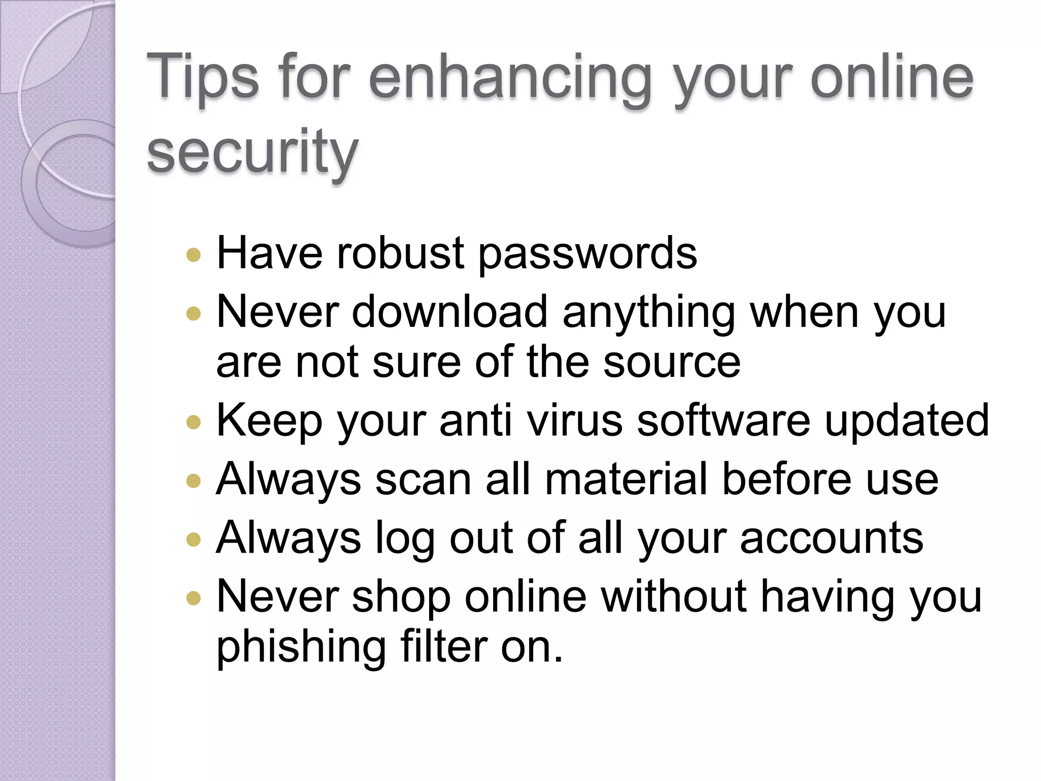 Tips for enhancing your online
security
Have robust passwords
 Never download anything when you
are not sure of the source
 Keep your anti virus software updated
 Always scan all material before use
 Always log out of all your accounts
 Never shop online without having you
phishing filter on.


 