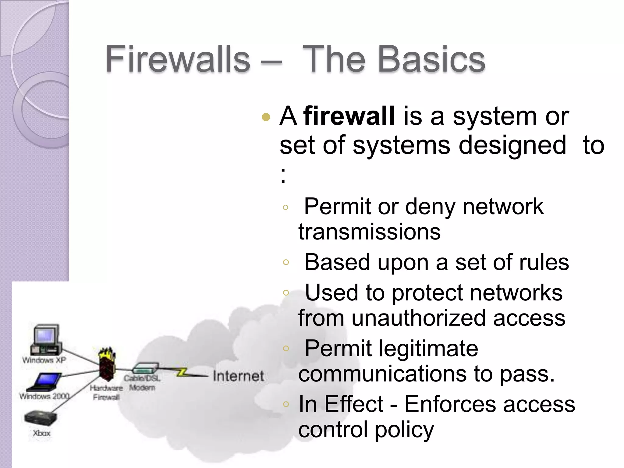 Firewalls – The Basics


A firewall is a system or
set of systems designed to
:
◦ Permit or deny network

◦
◦
◦
◦

transmissions
Based upon a set of rules
Used to protect networks
from unauthorized access
Permit legitimate
communications to pass.
In Effect - Enforces access
control policy

 