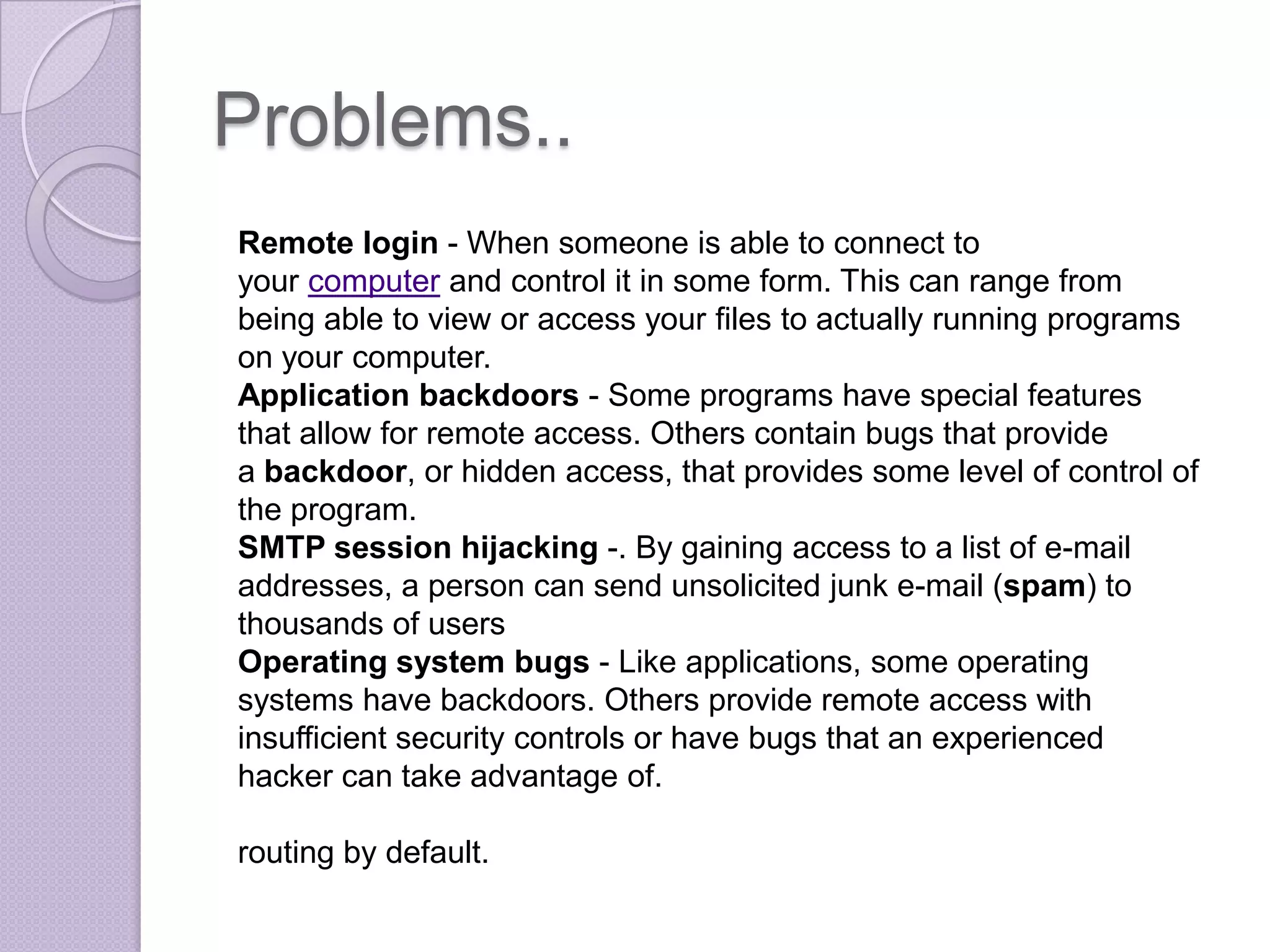 Problems..
Remote login - When someone is able to connect to
your computer and control it in some form. This can range from
being able to view or access your files to actually running programs
on your computer.
Application backdoors - Some programs have special features
that allow for remote access. Others contain bugs that provide
a backdoor, or hidden access, that provides some level of control of
the program.
SMTP session hijacking -. By gaining access to a list of e-mail
addresses, a person can send unsolicited junk e-mail (spam) to
thousands of users
Operating system bugs - Like applications, some operating
systems have backdoors. Others provide remote access with
insufficient security controls or have bugs that an experienced
hacker can take advantage of.

routing by default.

 