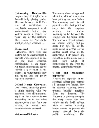 (1)Screening Routers:-The
simplest way to implement a
firewall is by placing packet
filters on the router itself. This
kind of architecture is
completely transparent to all
parties involved, but screening
routers leaves a chance for
“leak” out of the network.
They violate the “the choke
point principle” of firewalls.
(2)Screened Host
Gateways:- Here hosts and
routers can be used together in
firewall architecture. It is one
of the most common
combinations in use today.
All packet filtering and access
control is performed at the
router. The router permits only
that traffic that the policy
explicitly identifies.
(3)Dual Homed Gateways:-
Dual Homed Gateways places
a single machine with two
networks. Here, all users must
log in to the machine before
proceeding on to the other
network, or as a host for proxy
servers, in which user
accounts are not required.
(4)Screened Subnet:-
The screened subnet approach
takes the idea of a screened
host gateway one step further.
The screening router is still
present as the first point of
entry into the corporate
network, and screens
incoming traffic between the
Internet and the public hosts.
The functions of that gateway
are spread among multiple
hosts. For e.g., one of the
hosts could be a Web server,
another could serve as the
anonymous FTP server, and
yet a third as the proxy server
host, from which all
connections to and from the
internal corporate are made.
(5)Belt and Suspenders
approach:-
It takes the approach of the
screened subnet and extends
still another step further. Here
an external screening router
protects "public" machines
from the Internet. The
functions of gateway are split:
the proxy server host now
resides on the DMZ subnet,
while an internal screening
router serves to protect the
internal network from the
public machines. This
 