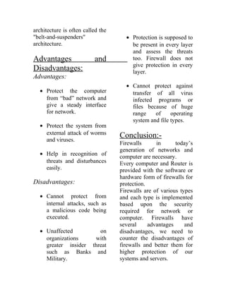 architecture is often called the
"belt-and-suspenders"
architecture.
Advantages and
Disadvantages:
Advantages:
• Protect the computer
from “bad” network and
give a steady interface
for network.
• Protect the system from
external attack of worms
and viruses.
• Help in recognition of
threats and disturbances
easily.
Disadvantages:
• Cannot protect from
internal attacks, such as
a malicious code being
executed.
• Unaffected on
organizations with
greater insider threat
such as Banks and
Military.
• Protection is supposed to
be present in every layer
and assess the threats
too. Firewall does not
give protection in every
layer.
• Cannot protect against
transfer of all virus
infected programs or
files because of huge
range of operating
system and file types.
Conclusion:-
Firewalls in today’s
generation of networks and
computer are necessary.
Every computer and Router is
provided with the software or
hardware form of firewalls for
protection.
Firewalls are of various types
and each type is implemented
based upon the security
required for network or
computer. Firewalls have
several advantages and
disadvantages, we need to
counter the disadvantages of
firewalls and better them for
higher protection of our
systems and servers.
 