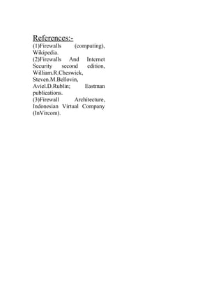 References:-
(1)Firewalls (computing),
Wikipedia.
(2)Firewalls And Internet
Security second edition,
William.R.Cheswick,
Steven.M.Bellovin,
Aviel.D.Rublin; Eastman
publications.
(3)Firewall Architecture,
Indonesian Virtual Company
(InVircom).
 