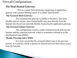 The Dual Homed Gateway: 
This is a secure firewall design comprising an application 
gateway and a packet filtering router. It is called “dual homed”. 
The Screened Host Gateway: 
The screened host gateway is similar to the above, but more 
flexible and less secure, since trusted traffic may pass directly from the 
Internet into the private network, thereby bypassing the application gateway. 
The Screened Subnet Gateway: 
This configuration creates a small isolated network between the 
Internet and the corporate network, which is sometimes referred to as the 
demilitarized zone (DMZ). 
Double Proxying and a DMZ: 
It is more secure that the screened subnet seen in the previous 
section. It is used by a bank to protect its internal network from direct access 
from the Internet. 
 