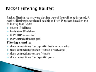 Packet filtering routers were the first type of firewall to be invented. A 
packet filtering router should be able to filter IP packets based on the 
following four fields: 
 source IP address 
 destination IP address 
 TCP/UDP source port 
 TCP/UDP destination port 
Filtering is used to: 
 block connections from specific hosts or networks 
 block connections to specific hosts or networks 
 block connections to specific ports 
 block connections from specific ports 
 