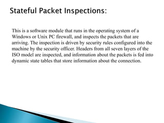 This is a software module that runs in the operating system of a 
Windows or Unix PC firewall, and inspects the packets that are 
arriving. The inspection is driven by security rules configured into the 
machine by the security officer. Headers from all seven layers of the 
ISO model are inspected, and information about the packets is fed into 
dynamic state tables that store information about the connection. 
 
