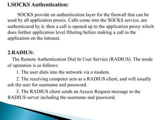 SOCKS provide an authentication layer for the firewall that can be 
used by all application proxis. Calls come into the SOCKS service, are 
authenticated by it, then a call is opened up to the application proxy which 
does further application level filtering before making a call to the 
application on the intranet. 
2.RADIUS: 
The Remote Authentication Dial In User Service (RADIUS). The mode 
of operation is as follows: 
1. The user dials into the network via a modem. 
2. The receiving computer acts as a RADIUS client, and will usually 
ask the user for username and password. 
3. The RADIUS client sends an Access Request message to the 
RADIUS server including the username and password. 
 