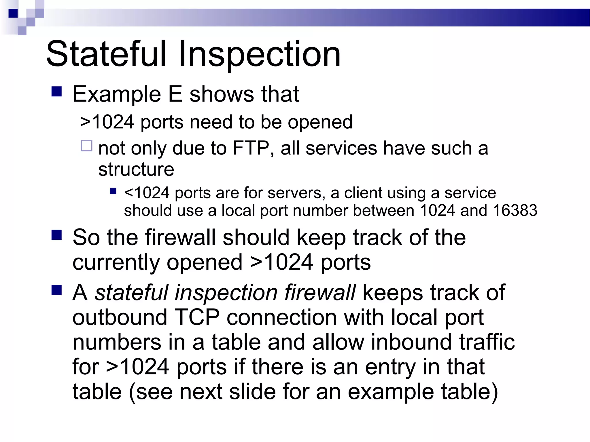 Stateful Inspection
 Example E shows that
>1024 ports need to be opened
 not only due to FTP, all services have such a
structure
 <1024 ports are for servers, a client using a service
should use a local port number between 1024 and 16383
 So the firewall should keep track of the
currently opened >1024 ports
 A stateful inspection firewall keeps track of
outbound TCP connection with local port
numbers in a table and allow inbound traffic
for >1024 ports if there is an entry in that
table (see next slide for an example table)
 