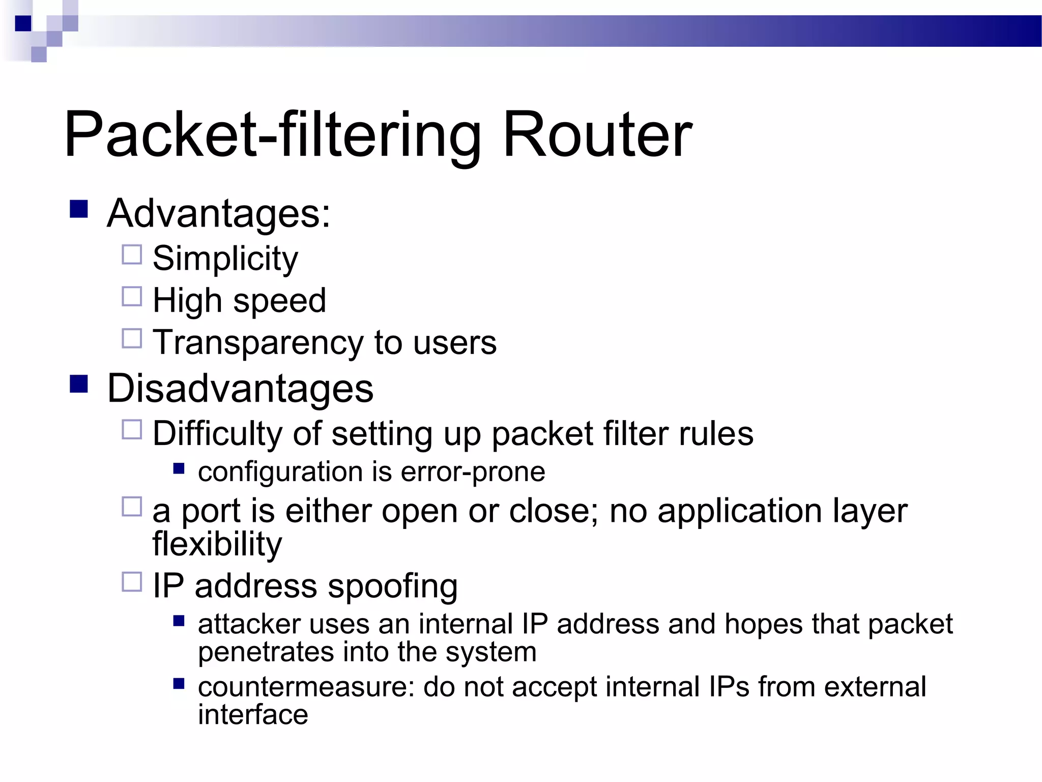 Packet-filtering Router
 Advantages:
 Simplicity
 High speed
 Transparency to users
 Disadvantages
 Difficulty of setting up packet filter rules
 configuration is error-prone
 a port is either open or close; no application layer
flexibility
 IP address spoofing
 attacker uses an internal IP address and hopes that packet
penetrates into the system
 countermeasure: do not accept internal IPs from external
interface
 