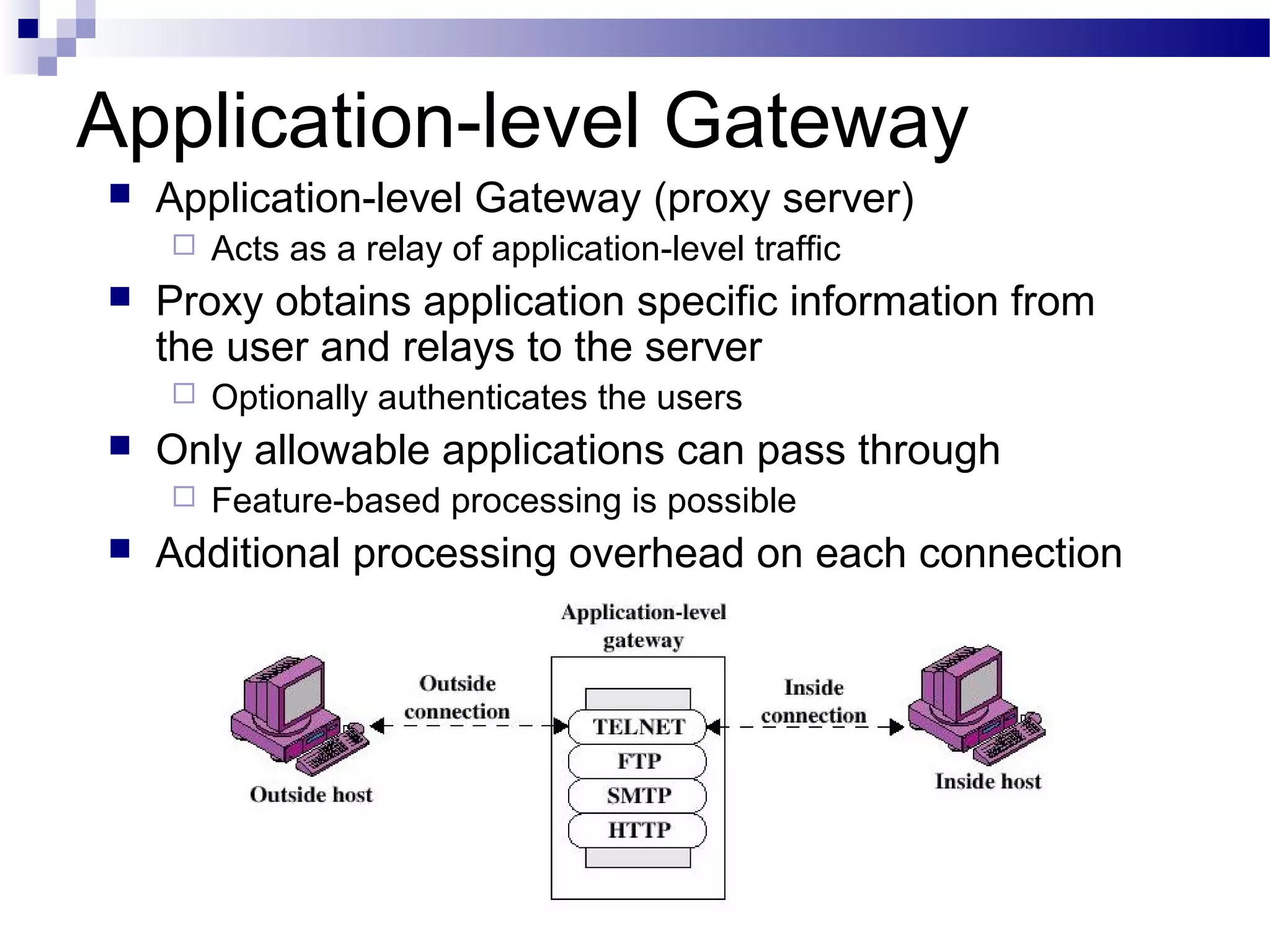 Application-level Gateway
 Application-level Gateway (proxy server)
 Acts as a relay of application-level traffic
 Proxy obtains application specific information from
the user and relays to the server
 Optionally authenticates the users
 Only allowable applications can pass through
 Feature-based processing is possible
 Additional processing overhead on each connection
 
