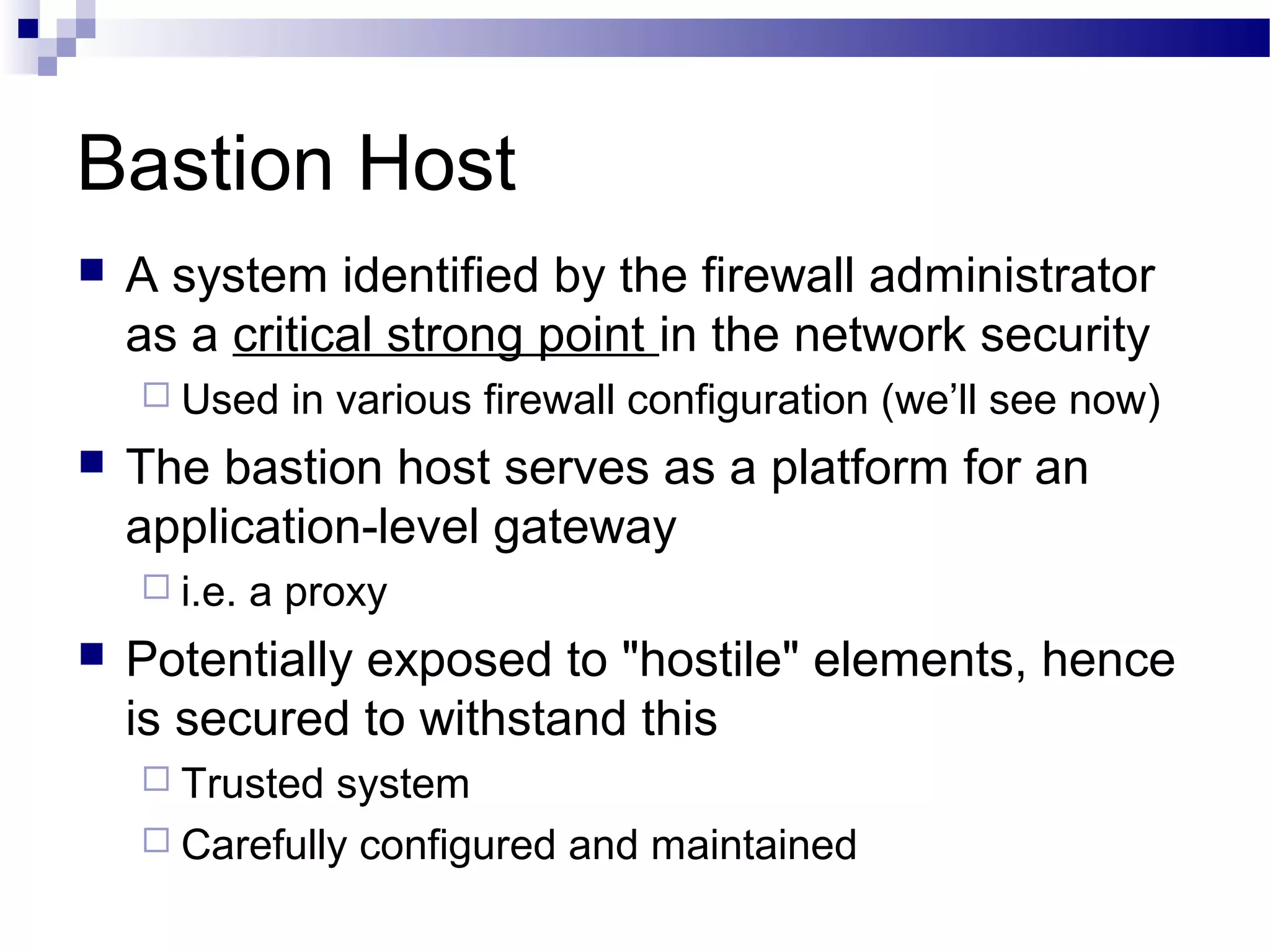 Bastion Host
 A system identified by the firewall administrator
as a critical strong point in the network security
 Used in various firewall configuration (we’ll see now)
 The bastion host serves as a platform for an
application-level gateway
 i.e. a proxy
 Potentially exposed to "hostile" elements, hence
is secured to withstand this
 Trusted system
 Carefully configured and maintained
 