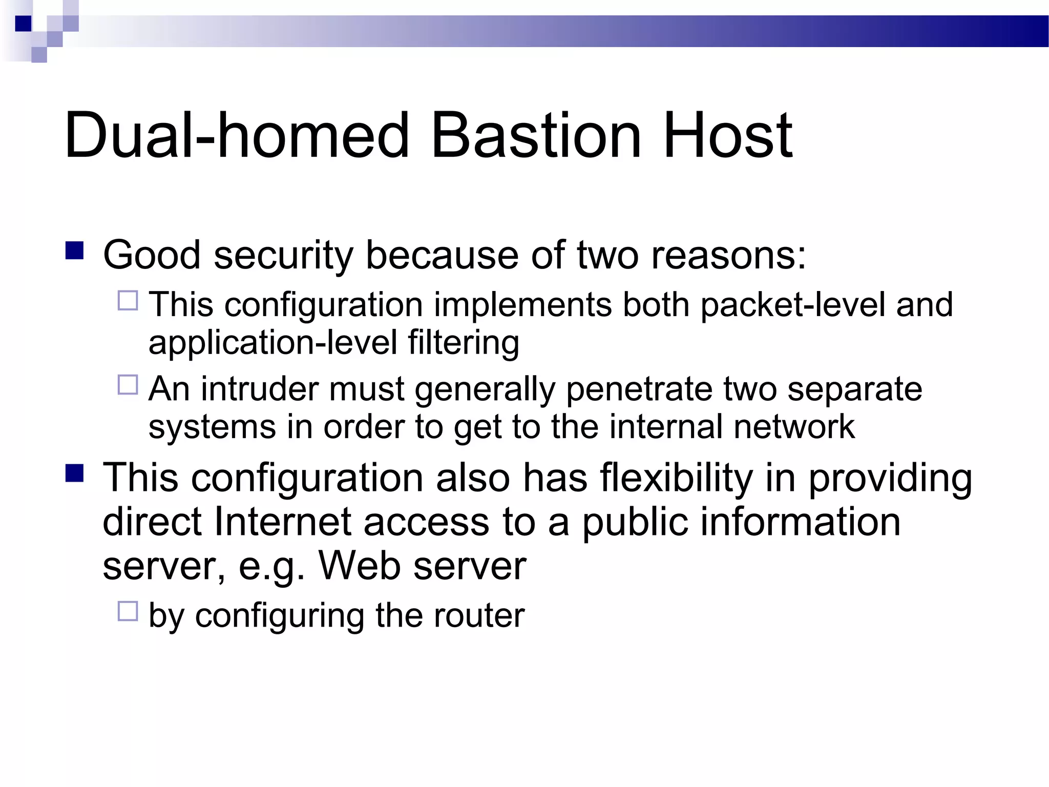 Dual-homed Bastion Host
 Good security because of two reasons:
 This configuration implements both packet-level and
application-level filtering
 An intruder must generally penetrate two separate
systems in order to get to the internal network
 This configuration also has flexibility in providing
direct Internet access to a public information
server, e.g. Web server
 by configuring the router
 