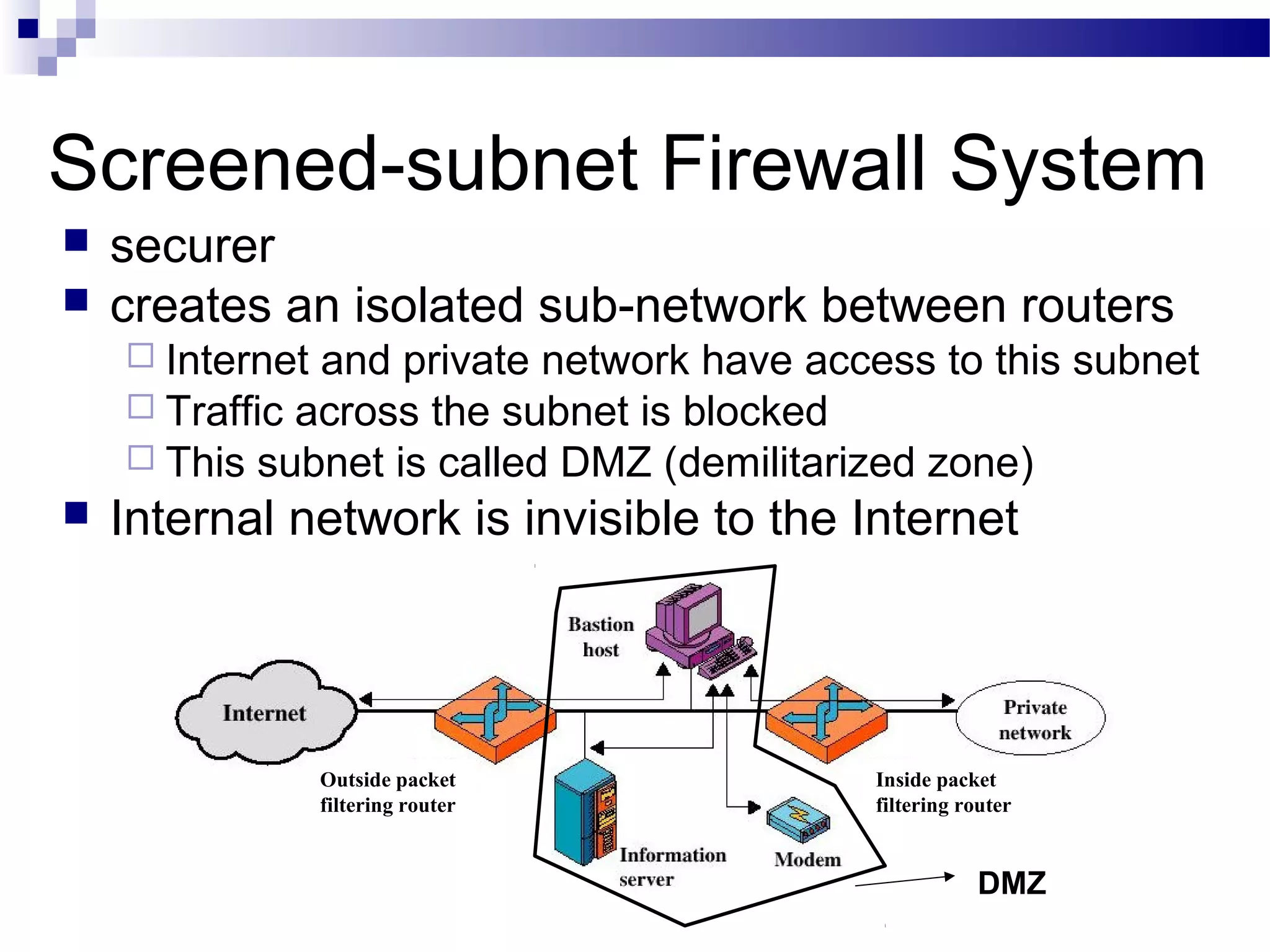 Screened-subnet Firewall System
 securer
 creates an isolated sub-network between routers
 Internet and private network have access to this subnet
 Traffic across the subnet is blocked
 This subnet is called DMZ (demilitarized zone)
 Internal network is invisible to the Internet
DMZ
Outside packet
filtering router
Inside packet
filtering router
 