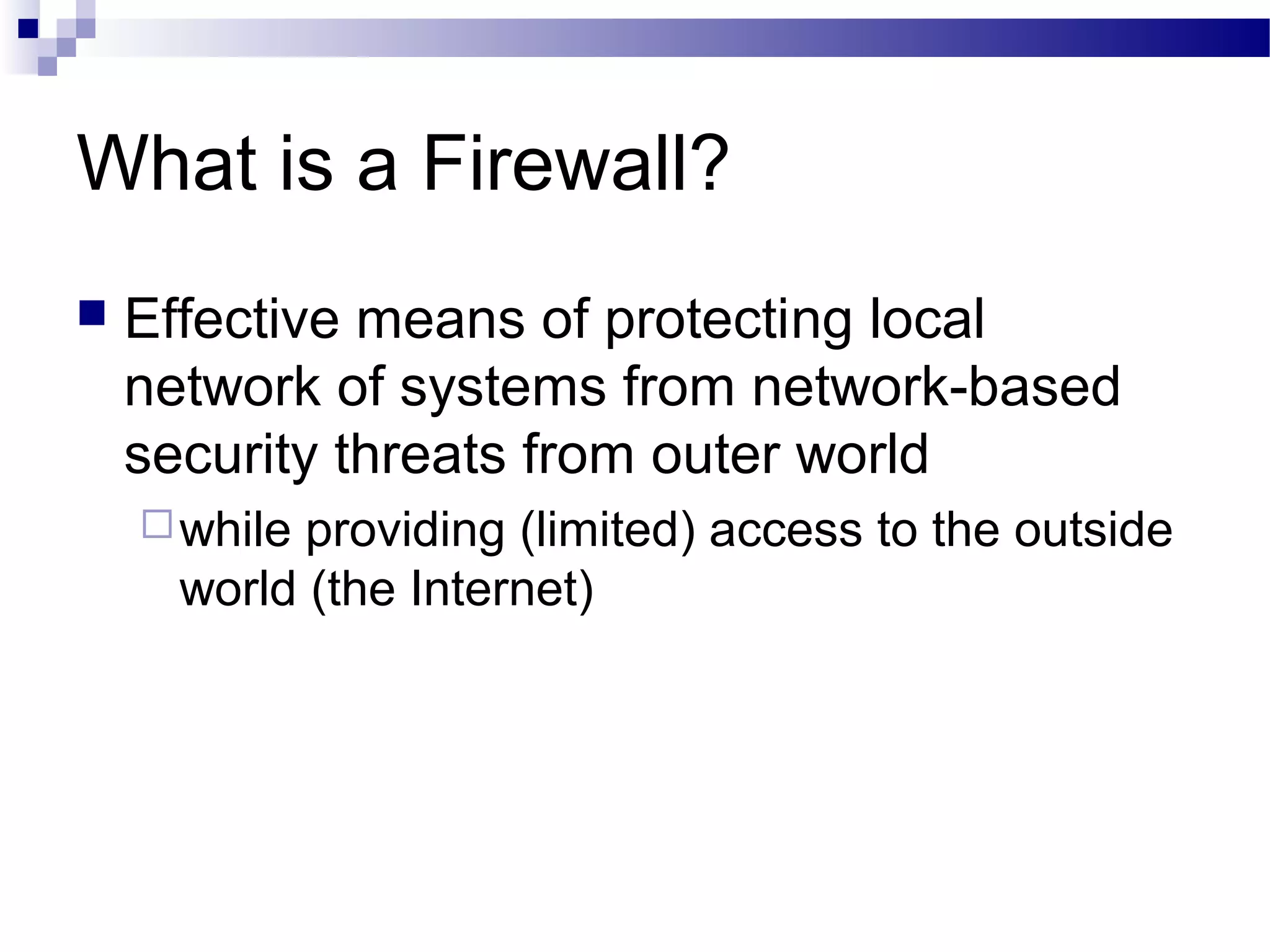 What is a Firewall?
 Effective means of protecting local
network of systems from network-based
security threats from outer world
while providing (limited) access to the outside
world (the Internet)
 