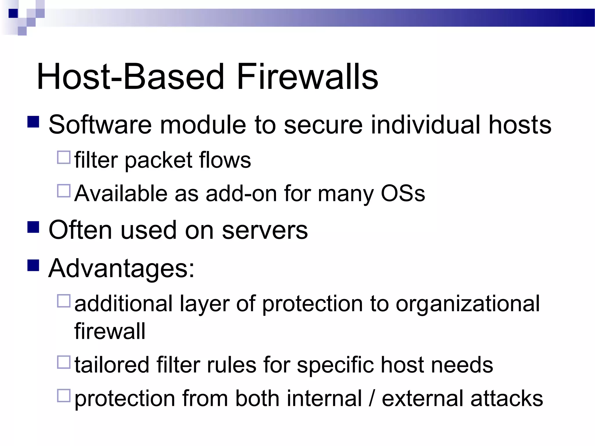 Host-Based Firewalls
 Software module to secure individual hosts
filter packet flows
Available as add-on for many OSs
 Often used on servers
 Advantages:
additional layer of protection to organizational
firewall
tailored filter rules for specific host needs
protection from both internal / external attacks
 