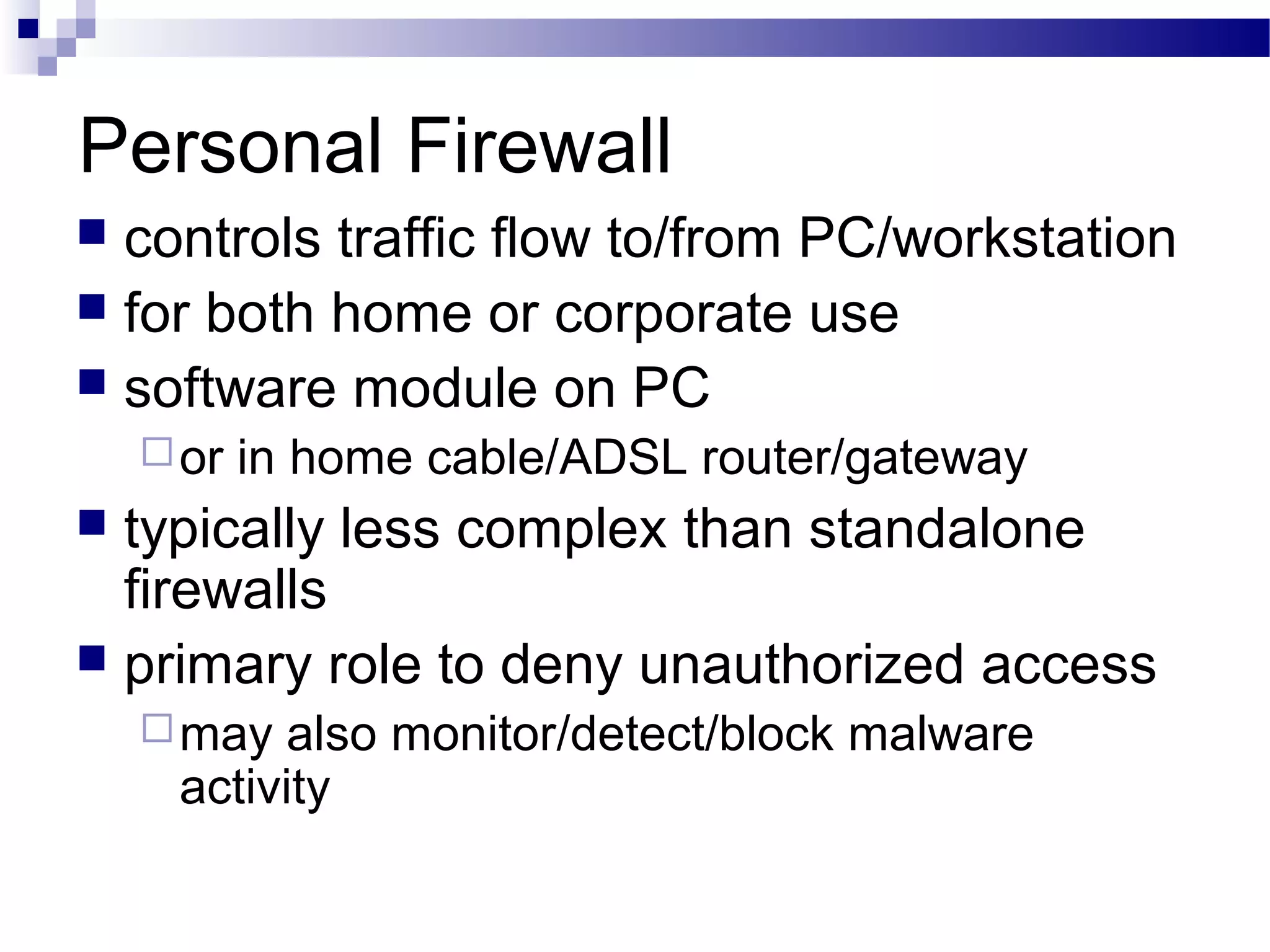 Personal Firewall
 controls traffic flow to/from PC/workstation
 for both home or corporate use
 software module on PC
or in home cable/ADSL router/gateway
 typically less complex than standalone
firewalls
 primary role to deny unauthorized access
may also monitor/detect/block malware
activity
 