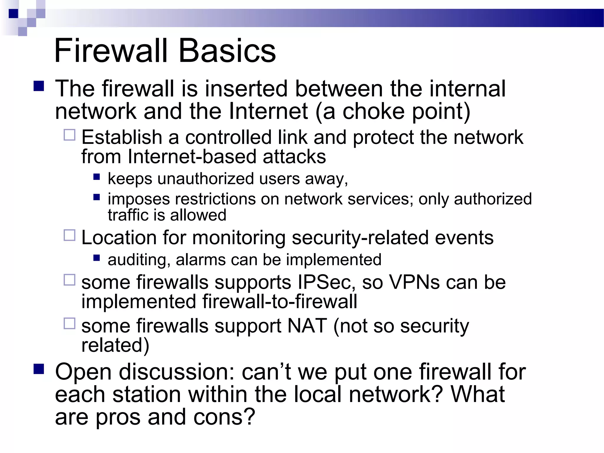 Firewall Basics
 The firewall is inserted between the internal
network and the Internet (a choke point)
 Establish a controlled link and protect the network
from Internet-based attacks
 keeps unauthorized users away,
 imposes restrictions on network services; only authorized
traffic is allowed
 Location for monitoring security-related events
 auditing, alarms can be implemented
 some firewalls supports IPSec, so VPNs can be
implemented firewall-to-firewall
 some firewalls support NAT (not so security
related)
 Open discussion: can’t we put one firewall for
each station within the local network? What
are pros and cons?
 