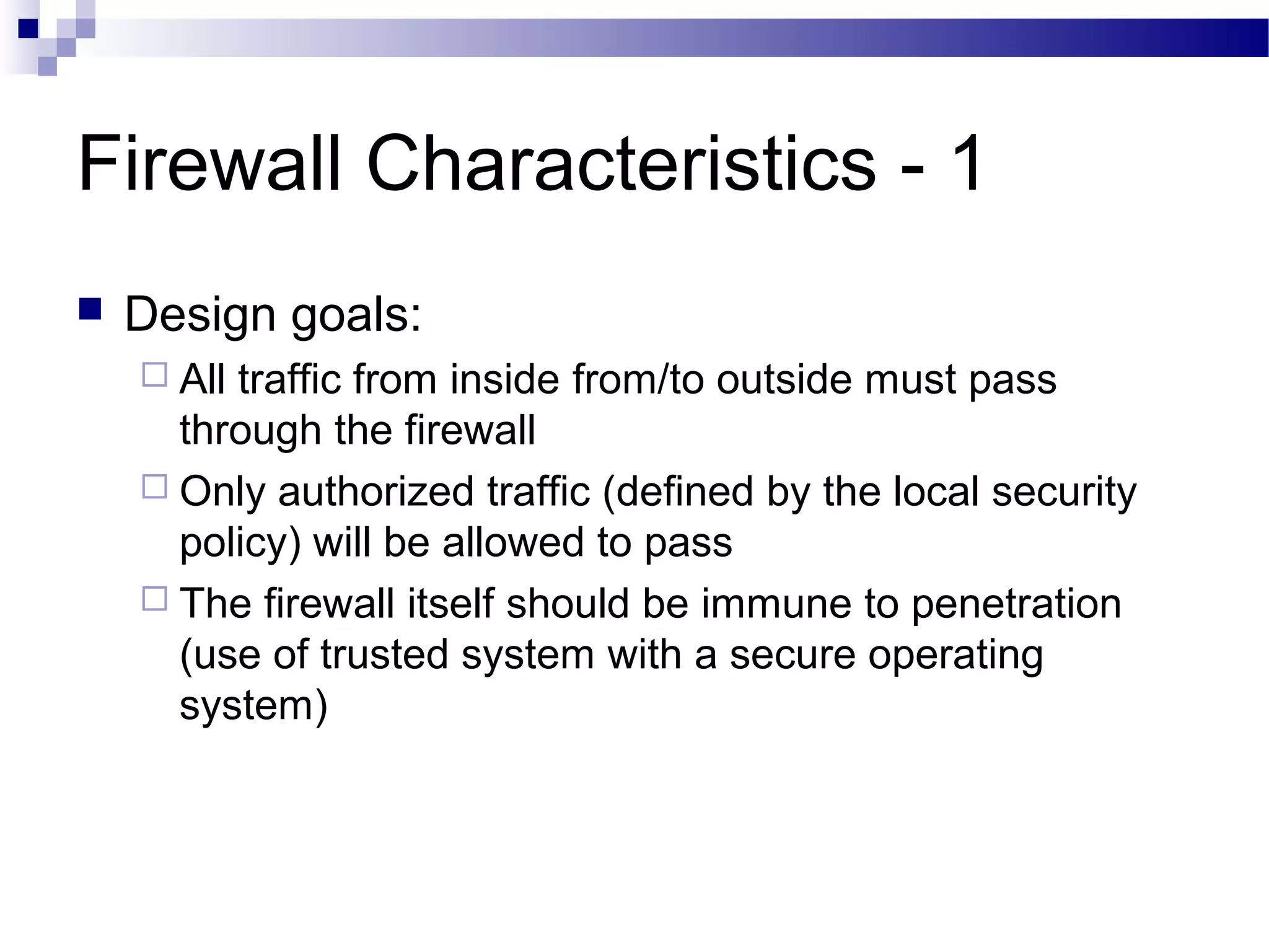 Firewall Characteristics - 1
 Design goals:
 All traffic from inside from/to outside must pass
through the firewall
 Only authorized traffic (defined by the local security
policy) will be allowed to pass
 The firewall itself should be immune to penetration
(use of trusted system with a secure operating
system)
 