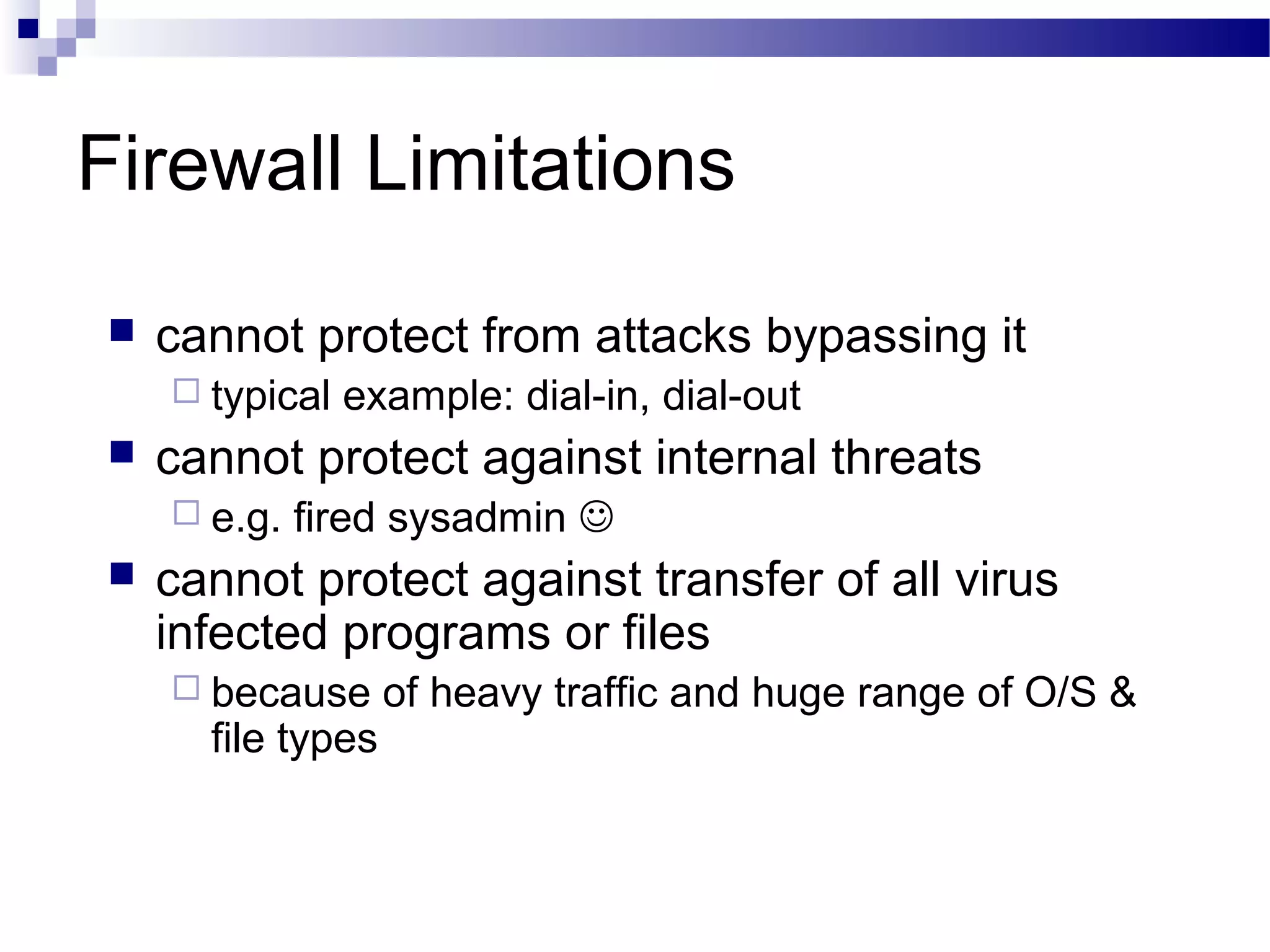 Firewall Limitations
 cannot protect from attacks bypassing it
 typical example: dial-in, dial-out
 cannot protect against internal threats
 e.g. fired sysadmin 
 cannot protect against transfer of all virus
infected programs or files
 because of heavy traffic and huge range of O/S &
file types
 