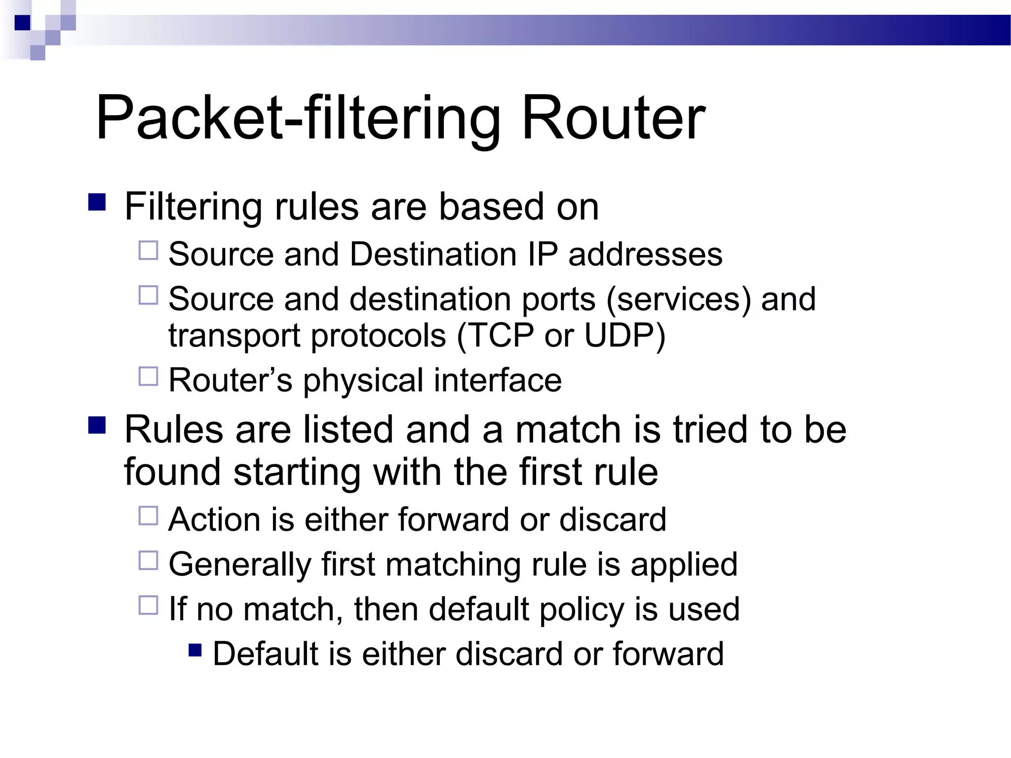 Packet-filtering Router
 Filtering rules are based on
 Source and Destination IP addresses
 Source and destination ports (services) and
transport protocols (TCP or UDP)
 Router’s physical interface
 Rules are listed and a match is tried to be
found starting with the first rule
 Action is either forward or discard
 Generally first matching rule is applied
 If no match, then default policy is used
 Default is either discard or forward
 