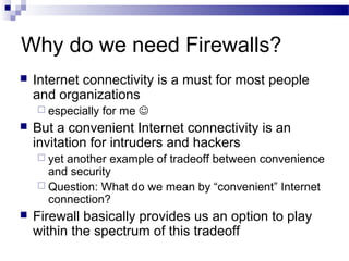 Why do we need Firewalls?
 Internet connectivity is a must for most people
and organizations
 especially for me 
 But a convenient Internet connectivity is an
invitation for intruders and hackers
 yet another example of tradeoff between convenience
and security
 Question: What do we mean by “convenient” Internet
connection?
 Firewall basically provides us an option to play
within the spectrum of this tradeoff
 