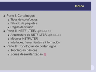 Indice
Parte I. Cortafuegos
Tipos de cortafuegos
Filtrado de paquetes
Reglas de filtrado
Parte II. NETFILTER/iptables
Arquitectura de NETFILTER/iptables
Módulos NETFILTER
Interfaces, herramientas e información
Parte III. Topologías de cortafuegos
Topologías básicas
Zonas desmilitarizadas 
 