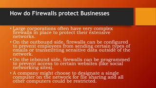 How do Firewalls protect Businesses
• Large corporations often have very complex
firewalls in place to protect their extensive
networks.
• On the outbound side, firewalls can be configured
to prevent employees from sending certain types of
emails or transmitting sensitive data outside of the
network.
• On the inbound side, firewalls can be programmed
to prevent access to certain websites (like social
networking sites).
• A company might choose to designate a single
computer on the network for file sharing and all
other computers could be restricted.
 