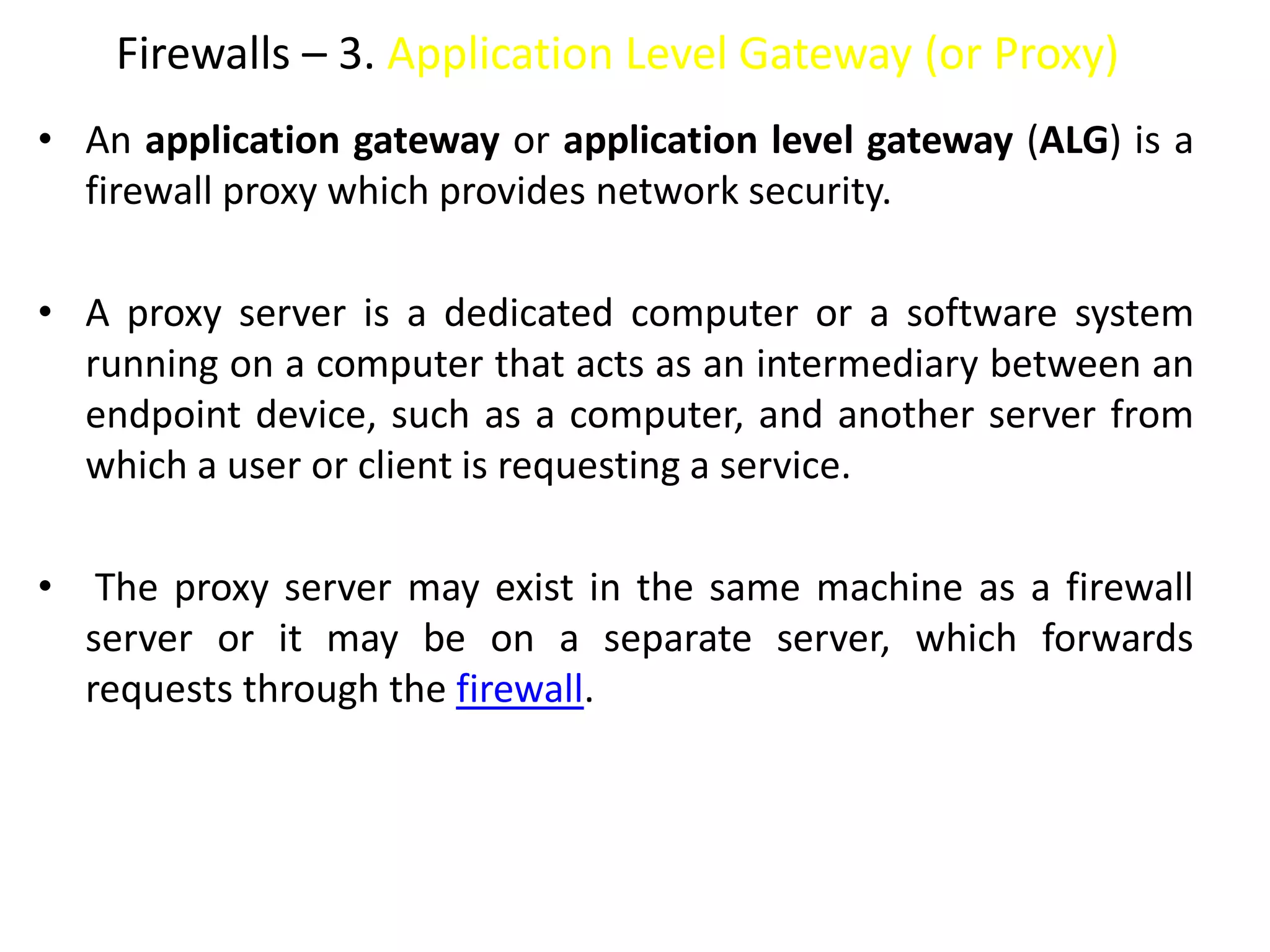 Firewalls – 3. Application Level Gateway (or Proxy)
• An application gateway or application level gateway (ALG) is a
firewall proxy which provides network security.
• A proxy server is a dedicated computer or a software system
running on a computer that acts as an intermediary between an
endpoint device, such as a computer, and another server from
which a user or client is requesting a service.
• The proxy server may exist in the same machine as a firewall
server or it may be on a separate server, which forwards
requests through the firewall.
 