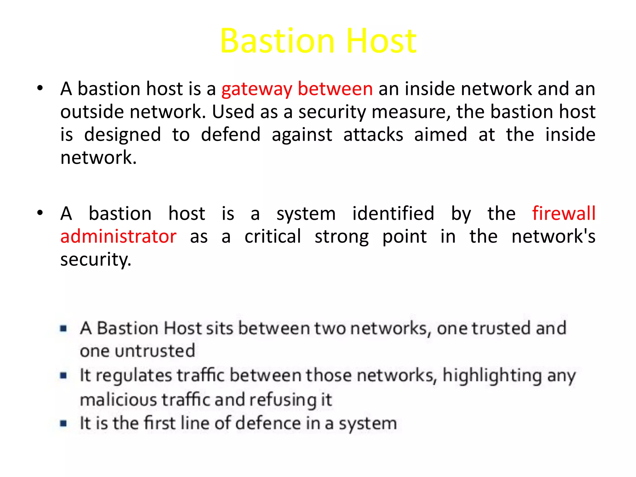 Bastion Host
• A bastion host is a gateway between an inside network and an
outside network. Used as a security measure, the bastion host
is designed to defend against attacks aimed at the inside
network.
• A bastion host is a system identified by the firewall
administrator as a critical strong point in the network's
security.
 