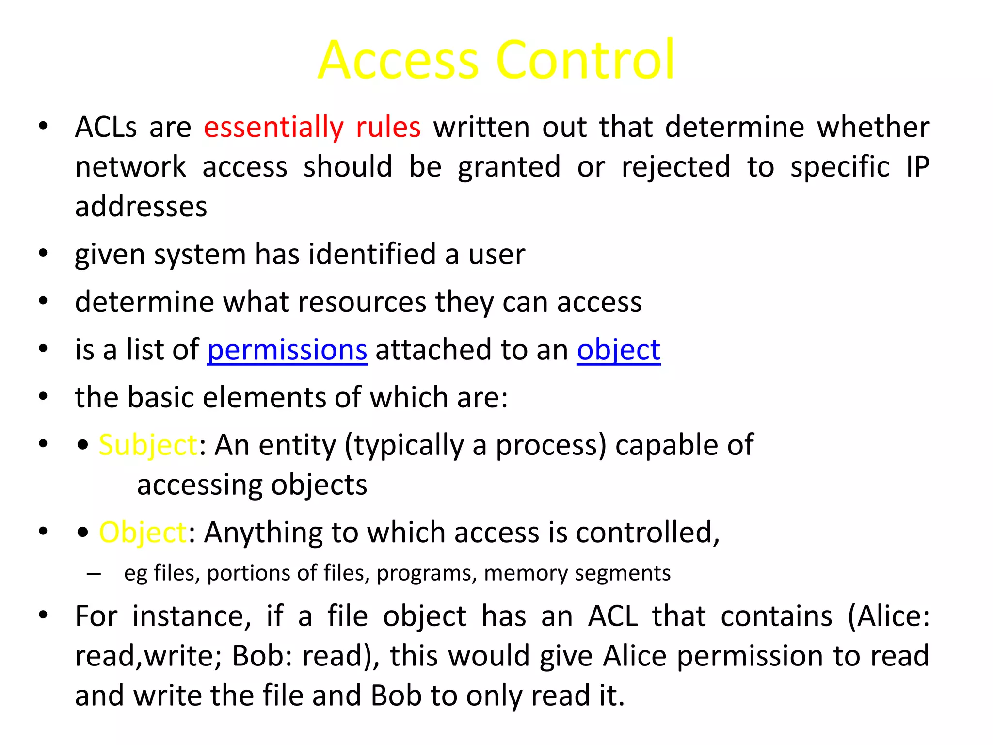 Access Control
• ACLs are essentially rules written out that determine whether
network access should be granted or rejected to specific IP
addresses
• given system has identified a user
• determine what resources they can access
• is a list of permissions attached to an object
• the basic elements of which are:
• • Subject: An entity (typically a process) capable of
accessing objects
• • Object: Anything to which access is controlled,
– eg files, portions of files, programs, memory segments
• For instance, if a file object has an ACL that contains (Alice:
read,write; Bob: read), this would give Alice permission to read
and write the file and Bob to only read it.
 