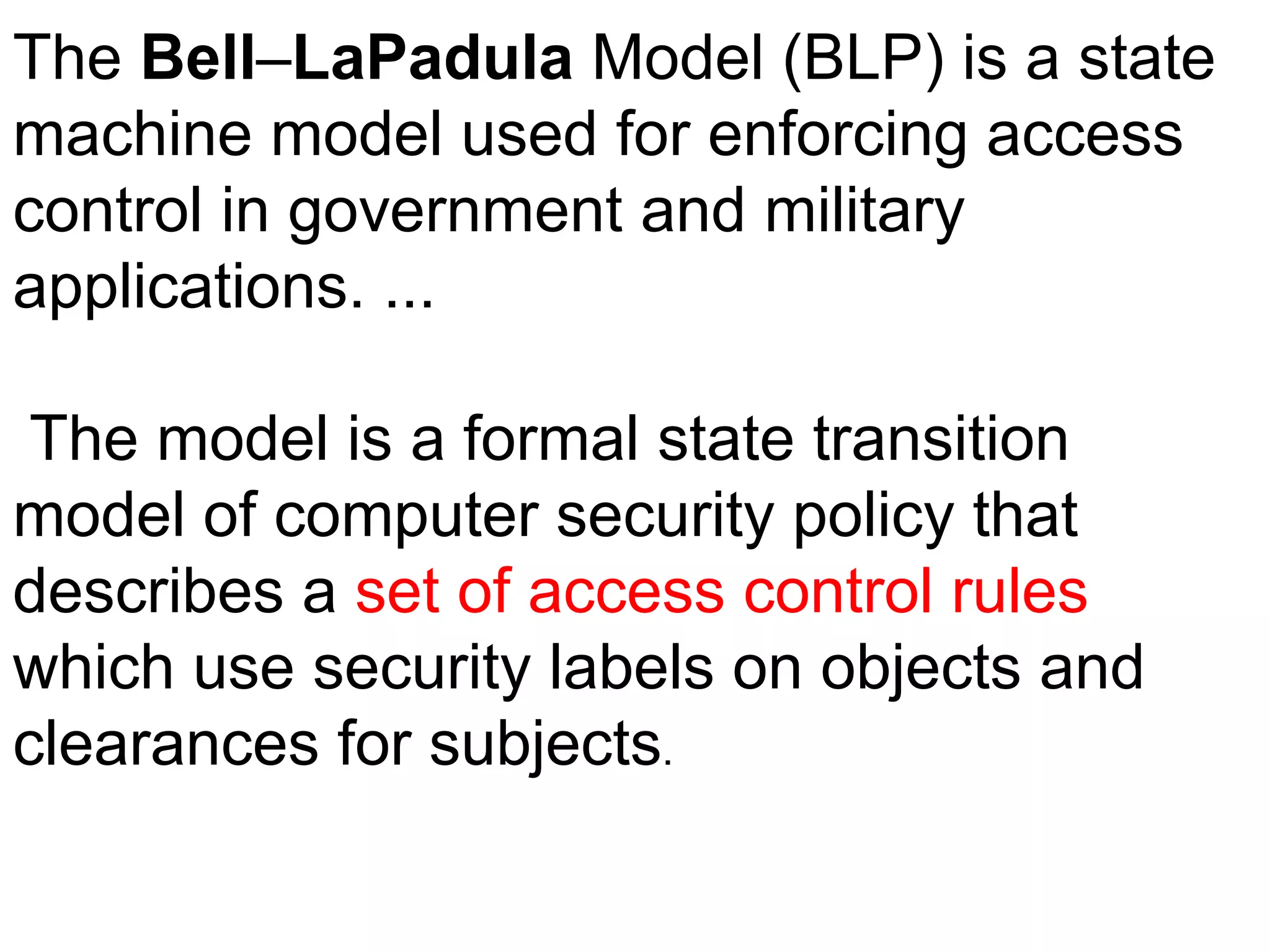 The Bell–LaPadula Model (BLP) is a state
machine model used for enforcing access
control in government and military
applications. ...
The model is a formal state transition
model of computer security policy that
describes a set of access control rules
which use security labels on objects and
clearances for subjects.
 