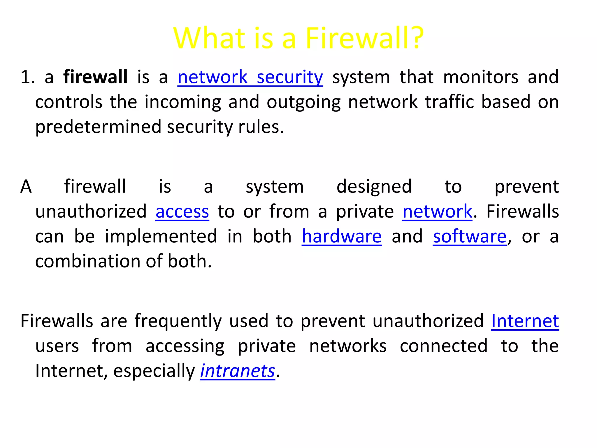 What is a Firewall?
1. a firewall is a network security system that monitors and
controls the incoming and outgoing network traffic based on
predetermined security rules.
A firewall is a system designed to prevent
unauthorized access to or from a private network. Firewalls
can be implemented in both hardware and software, or a
combination of both.
Firewalls are frequently used to prevent unauthorized Internet
users from accessing private networks connected to the
Internet, especially intranets.
 