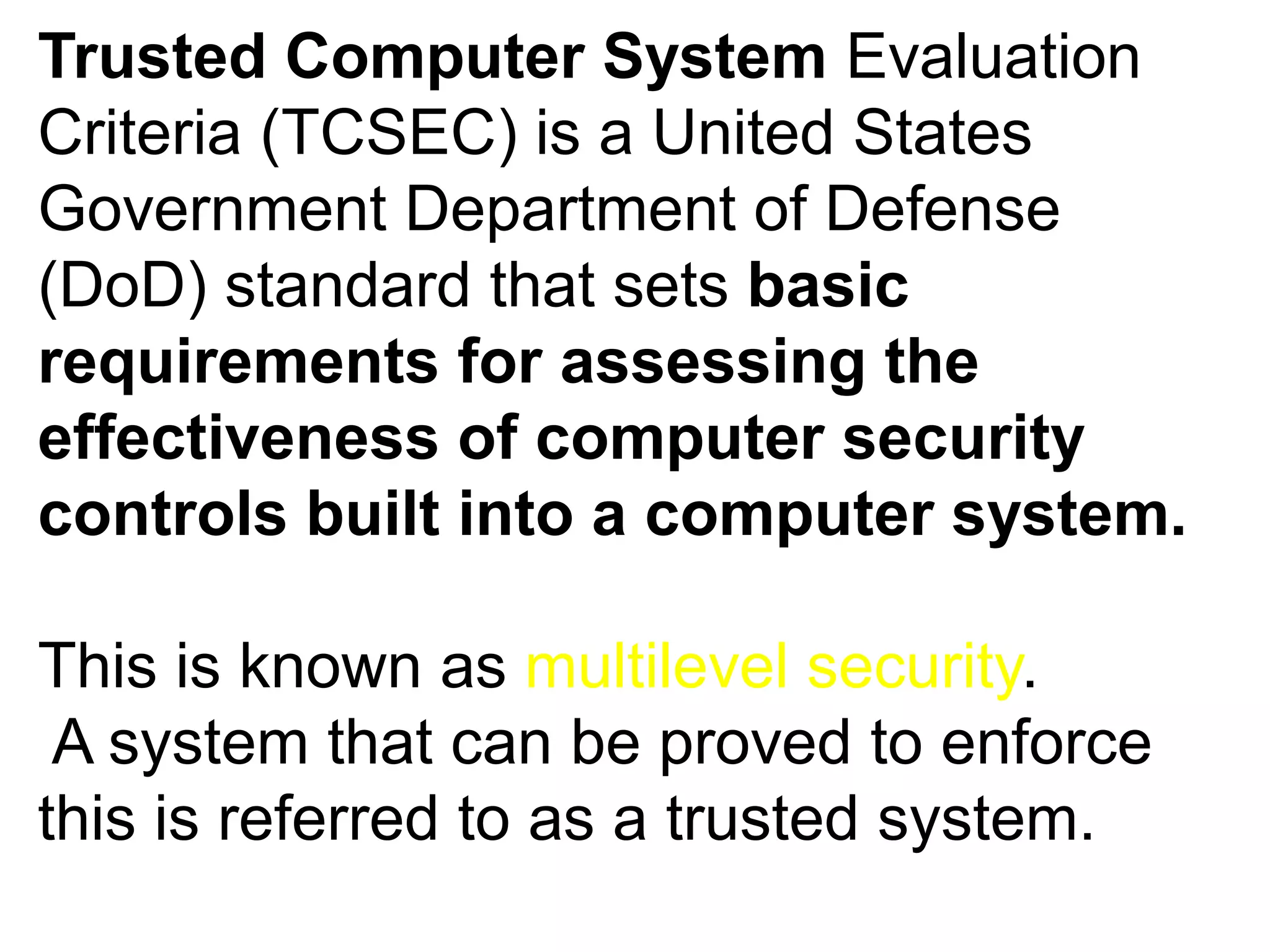 Trusted Computer System Evaluation
Criteria (TCSEC) is a United States
Government Department of Defense
(DoD) standard that sets basic
requirements for assessing the
effectiveness of computer security
controls built into a computer system.
This is known as multilevel security.
A system that can be proved to enforce
this is referred to as a trusted system.
 