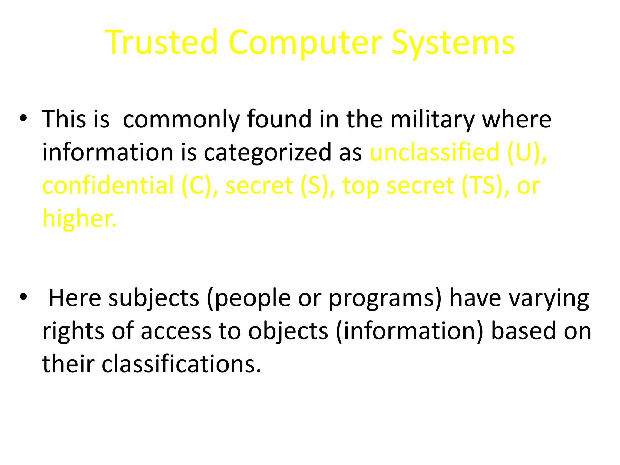Trusted Computer Systems
• This is commonly found in the military where
information is categorized as unclassified (U),
confidential (C), secret (S), top secret (TS), or
higher.
• Here subjects (people or programs) have varying
rights of access to objects (information) based on
their classifications.
 