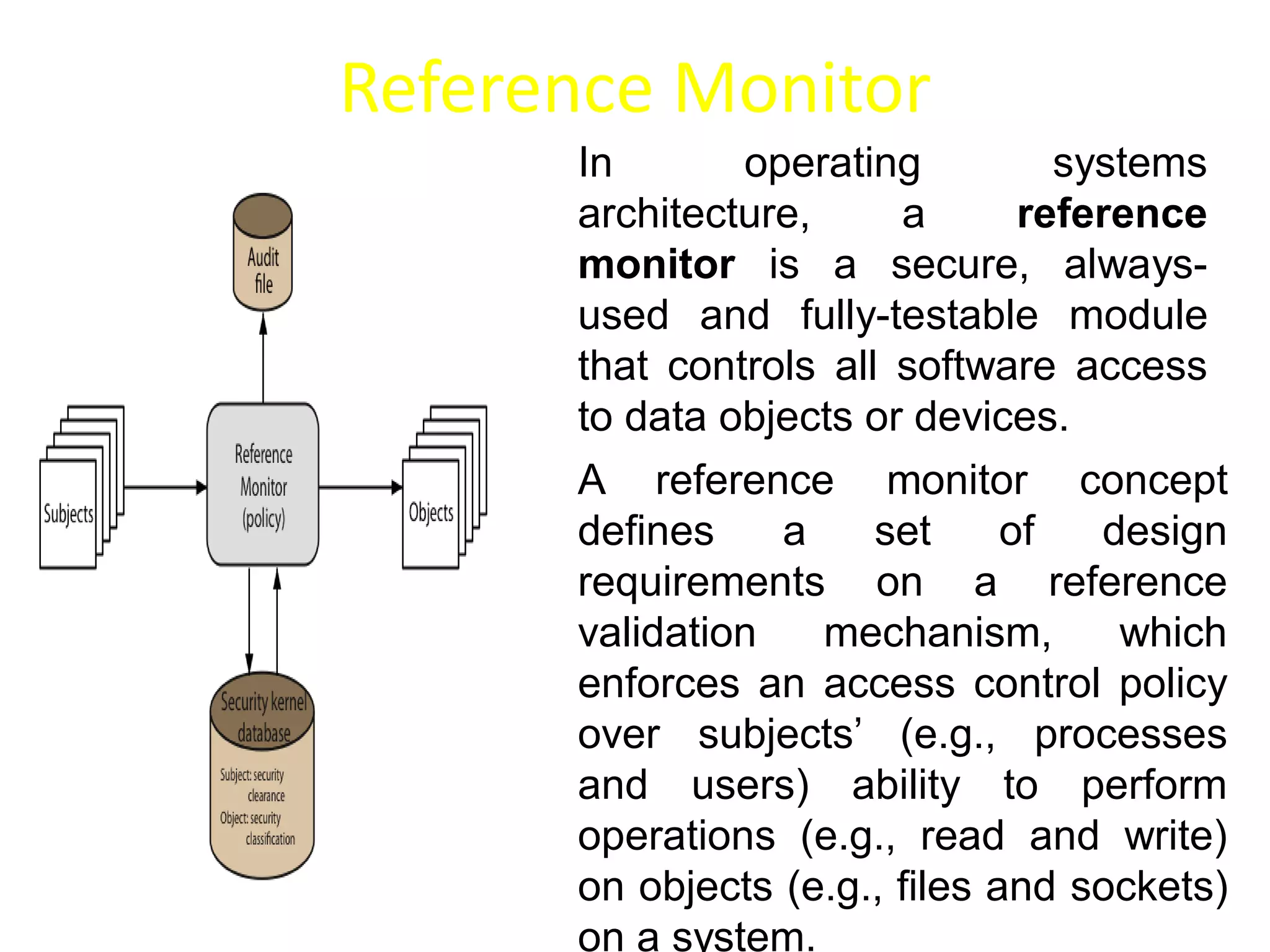 Reference Monitor
In operating systems
architecture, a reference
monitor is a secure, always-
used and fully-testable module
that controls all software access
to data objects or devices.
A reference monitor concept
defines a set of design
requirements on a reference
validation mechanism, which
enforces an access control policy
over subjects’ (e.g., processes
and users) ability to perform
operations (e.g., read and write)
on objects (e.g., files and sockets)
on a system.
 