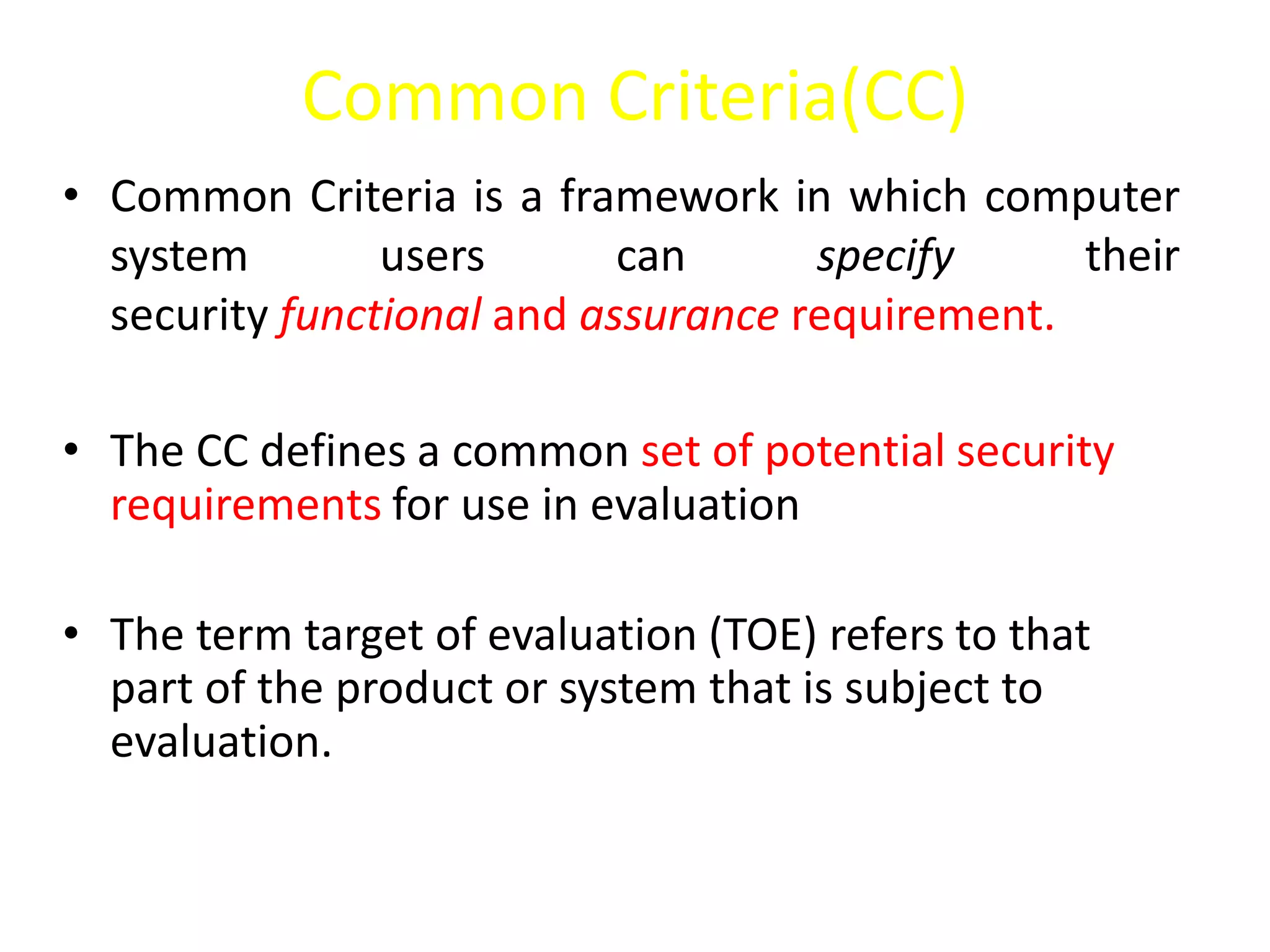 Common Criteria(CC)
• Common Criteria is a framework in which computer
system users can specify their
security functional and assurance requirement.
• The CC defines a common set of potential security
requirements for use in evaluation
• The term target of evaluation (TOE) refers to that
part of the product or system that is subject to
evaluation.
 
