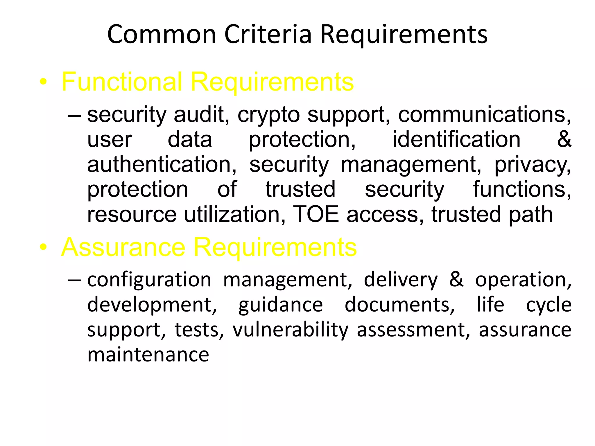 Common Criteria Requirements
• Functional Requirements
– security audit, crypto support, communications,
user data protection, identification &
authentication, security management, privacy,
protection of trusted security functions,
resource utilization, TOE access, trusted path
• Assurance Requirements
– configuration management, delivery & operation,
development, guidance documents, life cycle
support, tests, vulnerability assessment, assurance
maintenance
 