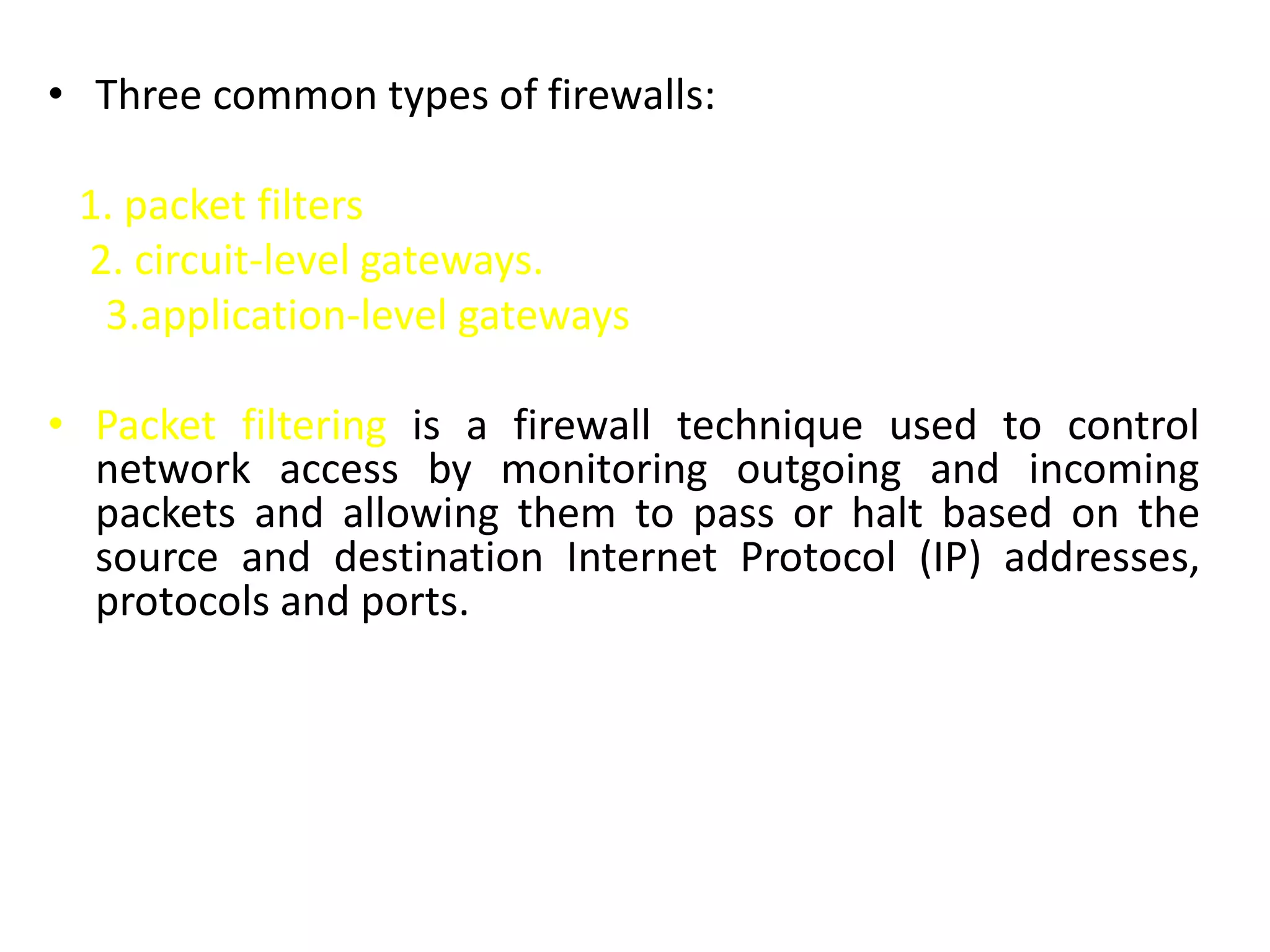 • Three common types of firewalls:
1. packet filters
2. circuit-level gateways.
3.application-level gateways
• Packet filtering is a firewall technique used to control
network access by monitoring outgoing and incoming
packets and allowing them to pass or halt based on the
source and destination Internet Protocol (IP) addresses,
protocols and ports.
 