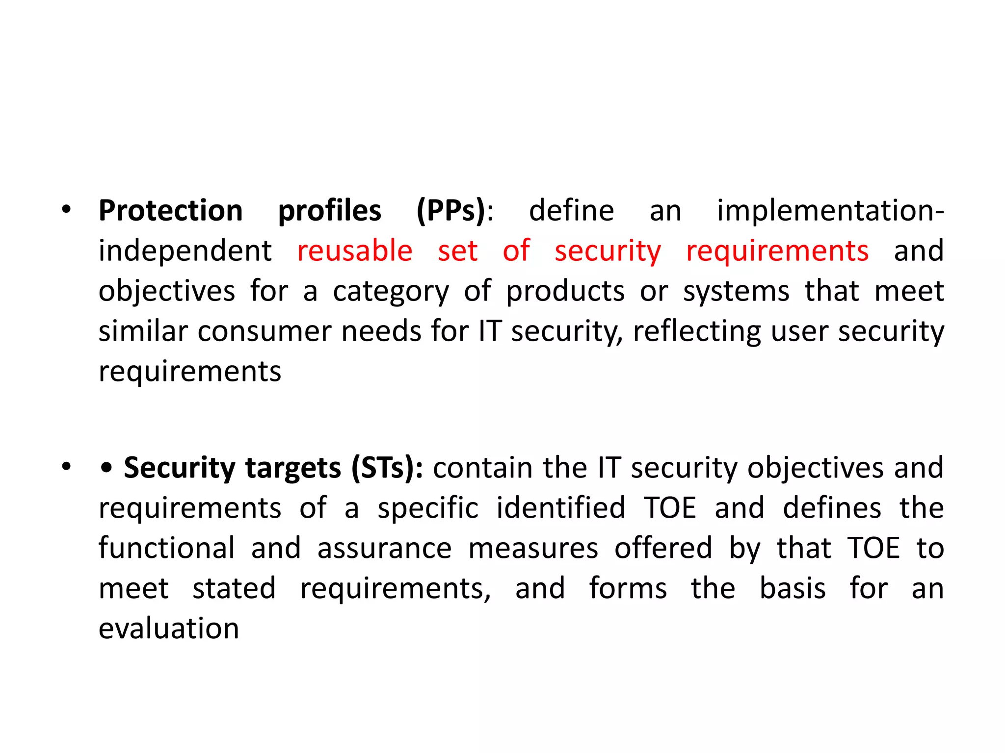 • Protection profiles (PPs): define an implementation-
independent reusable set of security requirements and
objectives for a category of products or systems that meet
similar consumer needs for IT security, reflecting user security
requirements
• • Security targets (STs): contain the IT security objectives and
requirements of a specific identified TOE and defines the
functional and assurance measures offered by that TOE to
meet stated requirements, and forms the basis for an
evaluation
 