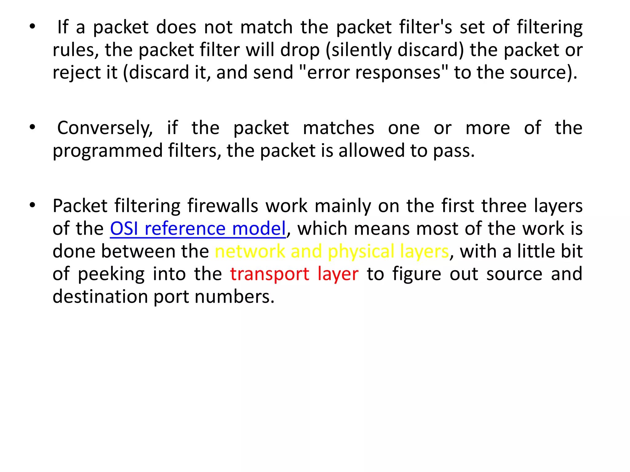 • If a packet does not match the packet filter's set of filtering
rules, the packet filter will drop (silently discard) the packet or
reject it (discard it, and send "error responses" to the source).
• Conversely, if the packet matches one or more of the
programmed filters, the packet is allowed to pass.
• Packet filtering firewalls work mainly on the first three layers
of the OSI reference model, which means most of the work is
done between the network and physical layers, with a little bit
of peeking into the transport layer to figure out source and
destination port numbers.
 