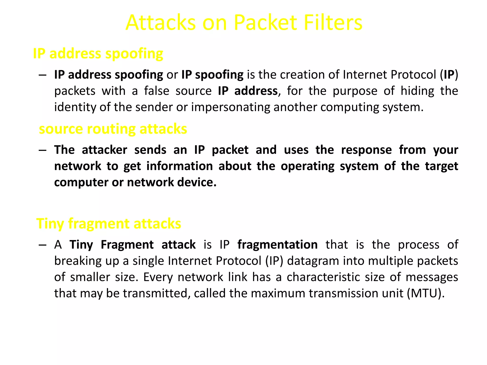 Attacks on Packet Filters
IP address spoofing
– IP address spoofing or IP spoofing is the creation of Internet Protocol (IP)
packets with a false source IP address, for the purpose of hiding the
identity of the sender or impersonating another computing system.
source routing attacks
– The attacker sends an IP packet and uses the response from your
network to get information about the operating system of the target
computer or network device.
Tiny fragment attacks
– A Tiny Fragment attack is IP fragmentation that is the process of
breaking up a single Internet Protocol (IP) datagram into multiple packets
of smaller size. Every network link has a characteristic size of messages
that may be transmitted, called the maximum transmission unit (MTU).
 