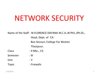 NETWORK SECURITY
Name of the Staff : M.FLORENCE DAYANA M.C.A.,M.Phil.,(Ph.D).,
Head, Dept. of CA
Bon Secours College For Women
Thanjavur.
Class : II MSc., CS
Semester : III
Unit : V
Topic : Firewalls
2/15/2019 1
 