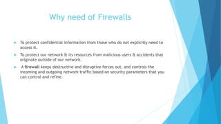 Why need of Firewalls
 To protect confidential information from those who do not explicitly need to
access it.
 To protect our network & its resources from malicious users & accidents that
originate outside of our network.
 A firewall keeps destructive and disruptive forces out, and controls the
incoming and outgoing network traffic based on security parameters that you
can control and refine.
 