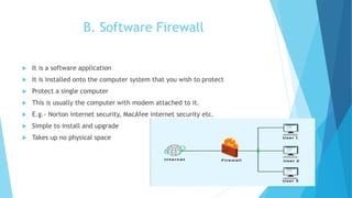 B. Software Firewall
 It is a software application
 It is installed onto the computer system that you wish to protect
 Protect a single computer
 This is usually the computer with modem attached to it.
 E.g.- Norton internet security, MacAfee internet security etc.
 Simple to install and upgrade
 Takes up no physical space
 