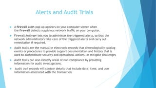 Alerts and Audit Trials
 A firewall alert pop-up appears on your computer screen when
the firewall detects suspicious network traffic on your computer.
 Firewall Analyzer lets you to administer the triggered alerts, so that the
network administrators take care of the triggered alerts and carry out
remediation if required.
 Audit trails are the manual or electronic records that chronologically catalog
events or procedures to provide support documentation and history that is
used to authenticate security and operational actions, or mitigate challenges
 Audit trails can also identify areas of non-compliance by providing
information for audit investigations.
 Audit trail records will contain details that include date, time, and user
information associated with the transaction
 
