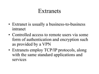 Extranets
• Extranet is usually a business-to-business
intranet
• Controlled access to remote users via some
form of authentication and encryption such
as provided by a VPN
• Extranets employ TCP/IP protocols, along
with the same standard applications and
services
 