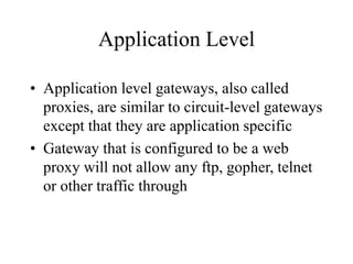 Application Level
• Application level gateways, also called
proxies, are similar to circuit-level gateways
except that they are application specific
• Gateway that is configured to be a web
proxy will not allow any ftp, gopher, telnet
or other traffic through
 