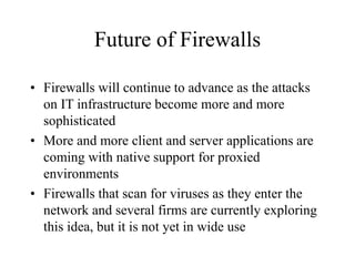 Future of Firewalls
• Firewalls will continue to advance as the attacks
on IT infrastructure become more and more
sophisticated
• More and more client and server applications are
coming with native support for proxied
environments
• Firewalls that scan for viruses as they enter the
network and several firms are currently exploring
this idea, but it is not yet in wide use
 