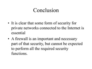 Conclusion
• It is clear that some form of security for
private networks connected to the Internet is
essential
• A firewall is an important and necessary
part of that security, but cannot be expected
to perform all the required security
functions.
 
